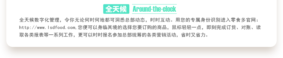 行業(yè)內(nèi)特有的全天候數(shù)字化管理，令你無論何時何地都可洞悉總部動態(tài)，時時互動。用您的專屬身份識別進(jìn)入零食多官網(wǎng)：http://englishworddomains.com,您便可以身臨其境的選擇您要訂購的商品，鼠標(biāo)輕輕一點(diǎn)，即刻完成訂貨、對賬、讀取各類報表等一系列工作，更可以時時報名參加總部統(tǒng)籌的各類營銷活動，省時又省力。